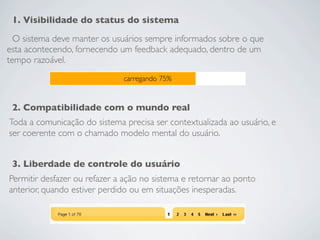 1. Visibilidade do status do sistema
  O sistema deve manter os usuários sempre informados sobre o que
esta acontecendo, fornecendo um feedback adequado, dentro de um
tempo razoável.
                              carregando 75%


 2. Compatibilidade com o mundo real
Toda a comunicação do sistema precisa ser contextualizada ao usuário, e
ser coerente com o chamado modelo mental do usuário.


 3. Liberdade de controle do usuário
Permitir desfazer ou refazer a ação no sistema e retornar ao ponto
anterior, quando estiver perdido ou em situações inesperadas.
 