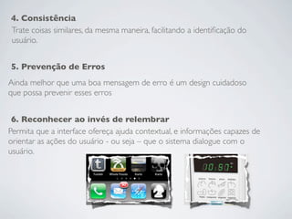 4. Consistência
Trate coisas similares, da mesma maneira, facilitando a identiﬁcação do
usuário.


5. Prevenção de Erros
Ainda melhor que uma boa mensagem de erro é um design cuidadoso
que possa prevenir esses erros


 6. Reconhecer ao invés de relembrar
Permita que a interface ofereça ajuda contextual, e informações capazes de
orientar as ações do usuário - ou seja – que o sistema dialogue com o
usuário.
 