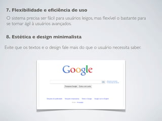 7. Flexibilidade e eﬁciência de uso
 O sistema precisa ser fácil para usuários leigos, mas ﬂexível o bastante para
 se tornar ágil à usuários avançados.

8. Estética e design minimalista

Evite que os textos e o design fale mais do que o usuário necessita saber.
 