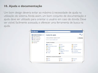 10. Ajuda e documentação

Um bom design deveria evitar ao máximo à necessidade de ajuda na
utilização do sistema. Ainda assim, um bom conjunto de documentação e
ajuda deve ser utilizado para orientar o usuário em caso de dúvida. Deve
ser visível, facilmente acessada, e oferecer uma ferramenta de busca na
ajuda.
 