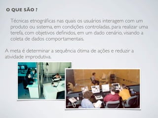 O QUE SÃO ?

  Técnicas etnográﬁcas nas quais os usuários interagem com um
  produto ou sistema, em condições controladas, para realizar uma
  terefa, com objetivos deﬁnidos, em um dado cenário, visando a
  coleta de dados comportamentais.

A meta é determinar a sequência ótima de ações e reduzir a
atividade improdutiva.
 
