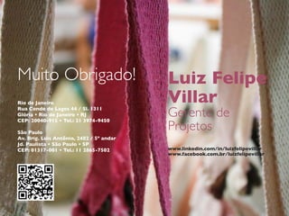 Muito Obrigado!                           Luiz Felipe
Rio de Janeiro                            Villar
Rua Conde de Lages 44 / Sl. 1311
Glória • Rio de Janeiro • RJ
CEP: 20040-915 • Tel.: 21 3974-9450
                                          Gerente de
São Paulo
                                          Projetos
Av. Brig. Luis Antônio, 2482 / 5º andar
Jd. Paulista • São Paulo • SP
CEP: 01317-001 • Tel.: 11 2865-7502       www.linkedin.com/in/luizfelipevillar
                                          www.facebook.com.br/luizfelipevillar
 
