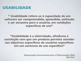 USABILIDADE

   “ Usabilidade refere-se à capacidade de um
software ser compreendido, aprendido, utilizado
  e ser atraente para o usuário, em condições
               especíﬁcas de uso”


     “Usabilidade é a efetividade, eﬁciência e
satisfação com que um produto permite atender
 aos objetivos especíﬁcos de usuários especíﬁcos
       em um contexto de uso especíﬁco”


             Organização Internacional para a Padronização (ISO)
                                                       ISO 9241
 