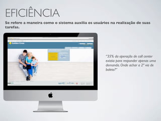 EFICIÊNCIA
Se refere a maneira como o sistema auxilia os usuários na realização de suas
tarefas.




                                                    “35% da operação de call center
                                                    existia para responder apenas uma
                                                    demanda. Onde achar a 2ª via de
                                                    boleto?“
 