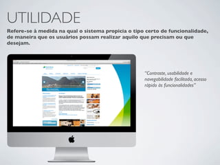 UTILIDADE
Refere-se à medida na qual o sistema propicia o tipo certo de funcionalidade,
de maneira que os usuários possam realizar aquilo que precisam ou que
desejam.




                                                    “Contraste, usabilidade e
                                                    navegabilidade facilitada, acesso
                                                    rápido às funcionalidades”
 