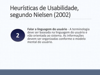Heurísticas de Usabilidade,
segundo Nielsen (2002)
Falar a linguagem do usuário - A terminologia
deve ser baseada na linguagem do usuário e
não orientada ao sistema. As informações
devem ser organizadas conforme o modelo
mental do usuário.
2
 