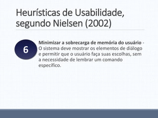 Heurísticas de Usabilidade,
segundo Nielsen (2002)
Minimizar a sobrecarga de memória do usuário -
O sistema deve mostrar os elementos de diálogo
e permitir que o usuário faça suas escolhas, sem
a necessidade de lembrar um comando
específico.
6
 