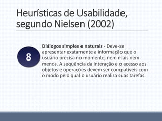 Heurísticas de Usabilidade,
segundo Nielsen (2002)
Diálogos simples e naturais - Deve-se
apresentar exatamente a informação que o
usuário precisa no momento, nem mais nem
menos. A sequência da interação e o acesso aos
objetos e operações devem ser compatíveis com
o modo pelo qual o usuário realiza suas tarefas.
8
 