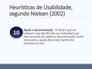 Heurísticas de Usabilidade,
segundo Nielsen (2002)
Ajuda e documentação - O ideal é que um
software seja tão fácil de usar (intuitivo) que
não necessite de ajuda ou documentação. Se for
necessária a ajuda deve estar facilmente
acessível on-line.
10
 