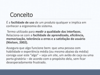 Conceito
É a facilidade de uso de um produto qualquer e implica em
conhecer a ergonomia do sistema.
Termo utilizado para medir a qualidade das interfaces.
Relaciona-se com a facilidade de aprendizado, eficiência,
memorização, tolerância a erros e a satisfação do usuário
(Nielsen, 2002).
Assegura que algo funcione bem: que uma pessoa com
habilidade e experiência média (ou mesmo abaixo da média)
consiga usar este “algo” – seja um site, um avião de caça ou uma
porta giratória – de acordo com o propósito dela, sem ficar
desesperadamente frustrado.
 