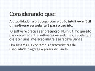 Considerando que:
A usabilidade se preocupa com o quão intuitivo e fácil
um software ou website é para o usuário.
O software precisa ser prazeroso. Num último quesito
para escolher entre softwares ou websites, aquele que
oferecer uma interação alegre e agradável ganha.
Um sistema UX contempla características de
usabilidade e agrega o prazer de usá-lo.
 