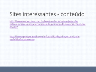 Sites interessantes - conteúdo
http://www.conversion.com.br/blog/conheca-o-planejador-de-
palavras-chave-a-nova-ferramenta-de-pesquisa-de-palavras-chave-do-
google/
http://www.prosperaweb.com.br/usabilidade/a-importancia-da-
usabilidade-para-o-seo
 