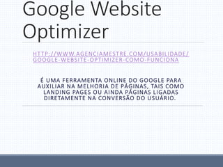 Google Website
Optimizer
HTTP://WWW.AGENCIAMESTRE.COM/USABILIDADE/
GOOGLE-WEBSITE-OPTIMIZER-COMO-FUNCIONA
É UMA FERRAMENTA ONLINE DO GOOGLE PARA
AUXILIAR NA MELHORIA DE PÁGINAS, TAIS COMO
LANDING PAGES OU AINDA PÁGINAS LIGADAS
DIRETAMENTE NA CONVERSÃO DO USUÁRIO.
 