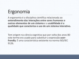 Ergonomia
A ergonomia é a disciplina científica relacionada ao
entendimento das interações entre seres humanos e
outros elementos de um sistema e a usabilidade é a
qualidade que caracteriza o uso de um sistema interativo.
Tem origem na ciência cognitiva que por volta dos anos 80
este termo era usado para substituir a expressão user-
frendly. É uma característica existente na norma ISO/IEC
9126.
 