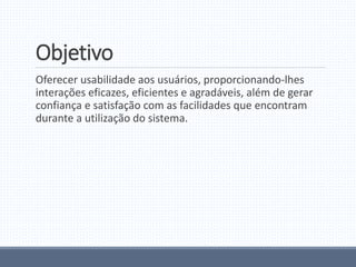 Objetivo
Oferecer usabilidade aos usuários, proporcionando-lhes
interações eficazes, eficientes e agradáveis, além de gerar
confiança e satisfação com as facilidades que encontram
durante a utilização do sistema.
 