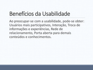 Benefícios da Usabilidade
Ao preocupar-se com a usabilidade, pode-se obter:
Usuários mais participativos, Interação, Troca de
informações e experiências, Rede de
relacionamento, Porta aberta para demais
conteúdos e conhecimentos.
 
