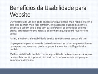 Benefícios da Usabilidade para
Website
Os visitantes de um site pode encontrar o que deseja mais rápido e fazer o
que eles querem mais fácil também. Isso acontece quando os clientes
potenciais sabem que o site tem para oferecer, os benefícios de uma
oferta, estabelecem uma relação de confiança que poderá reverter em
venda.
Assim, a melhoria da usabilidade do site aumenta suas vendas do site.
Linguagem simples, rótulos de texto claros com as palavras que os clientes
usam para descrever seu produto, poderá aumentar o tráfego do site
também.
Melhor usabilidade também reduz a quantidade de tempo necessário para
desenvolver um site, porque não será necessário refaze-lo sempre que
aumentar a demanda.
 