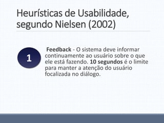 Heurísticas de Usabilidade,
segundo Nielsen (2002)
Feedback - O sistema deve informar
continuamente ao usuário sobre o que
ele está fazendo. 10 segundos é o limite
para manter a atenção do usuário
focalizada no diálogo.
1
 
