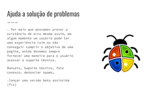 Ajuda a solução de problemas
. Por mais que possamos prever a
existência de erro mesmo assim, em
algum momento um usuário pode ter
uma experiência ruim ou não
conseguir cumprir o objetivo de uma
página, então devemos sempre
fornecer uma maneira para o usuário
acessar o suporte técnico.
Manuais, Suporte técnico, fale
conosco, denúnciar spams…
.lançar uma versão beta assistida
[fix]
 