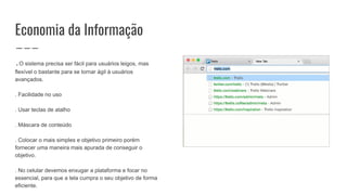 Economia da Informação
.O sistema precisa ser fácil para usuários leigos, mas
flexível o bastante para se tornar ágil à usuários
avançados.
. Facilidade no uso
. Usar teclas de atalho
. Máscara de conteúdo
. Colocar o mais simples e objetivo primeiro porém
fornecer uma maneira mais apurada de conseguir o
objetivo.
. No celular devemos enxugar a plataforma e focar no
essencial, para que a tela cumpra o seu objetivo de forma
eficiente.
 