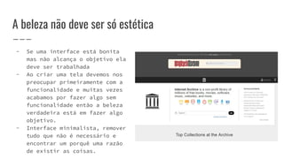 A beleza não deve ser só estética
- Se uma interface está bonita
mas não alcança o objetivo ela
deve ser trabalhada
- Ao criar uma tela devemos nos
preocupar primeiramente com a
funcionalidade e muitas vezes
acabamos por fazer algo sem
funcionalidade então a beleza
verdadeira está em fazer algo
objetivo.
- Interface minimalista, remover
tudo que não é necessário e
encontrar um porquê uma razão
de existir as coisas.
 