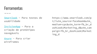 Ferramentas
Smartlook - Para testes de
usabilidade
InvisionApp - Para a
criação de protótipos
navegáveis
Axure - Para criar
wireframes
https://www.smartlook.com/p
t/?utm_source=facebook&utm_
medium=cpc&utm_term=fb_br_d
ashLook1Marketing_d&utm_cam
paign=fb_br_dashLook1Market
ing_d
 
