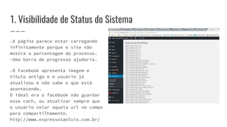 1. Visibilidade de Status do Sistema
.A página parece estar carregando
infinitamente porque o site não
mostra a porcentagem do processo.
-Uma barra de progresso ajudaria.
.O Facebook apresenta imagem e
título antigo e o usuário já
atualizou e não sabe o que está
acontecendo.
O ideal era o facebook não guardar
esse cach, ou atualizar sempre que
o usuário colar aquela url no campo
para compartilhamento.
http://www.expressosaoluiz.com.br/
 