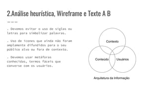 2.Análise heurística, Wireframe e Texte A B
. Devemos evitar o uso de siglas ou
letras para simbolizar palavras.
. Uso de ícones que ainda não foram
amplamente difundidos para o seu
público alvo ou fora de contexto.
. Devemos usar metáforas
conhecidas, termos fáceis que
converse com os usuários.
Contexto
Conteúdo Usuários
Arquitetura da Informação
 