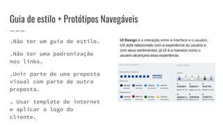Guia de estilo + Protótipos Navegáveis
.Não ter um guia de estilo.
.Não ter uma padronização
nos links.
.Unir parte de uma proposta
visual com parte de outra
proposta.
. Usar template de internet
e aplicar a logo do
cliente.
UI Design é a interação entre a interface e o usuário,
UX está relacionado com a experiência do usuário e
com seus sentimentos, já UI é a maneira como o
usuário alcançara essa experiência.
 