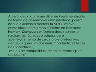 A partir disso ocorreram diversas implementações
na forma de desenvolver uma interface, porém
na sua essência o modelo DESKTOP estava
consolidado como mais eficiente na interação
Homem-Computador. Dentro desse contexto
surgiram as técnicas e estudos para
aperfeiçoamento de cada projeto interativo,
dentre os quais um dos mais importante, os testes
de usabilidade (
estudo de compatibilidade entre tecnologia e
seu usuário).
 