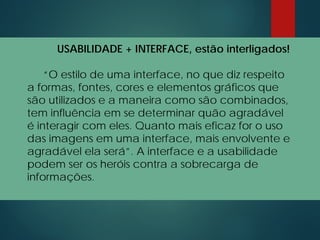 USABILIDADE + INTERFACE, estão interligados!
“O estilo de uma interface, no que diz respeito
a formas, fontes, cores e elementos gráficos que
são utilizados e a maneira como são combinados,
tem influência em se determinar quão agradável
é interagir com eles. Quanto mais eficaz for o uso
das imagens em uma interface, mais envolvente e
agradável ela será”. A interface e a usabilidade
podem ser os heróis contra a sobrecarga de
informações.
 