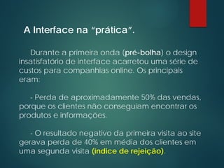 Durante a primeira onda (pré-bolha) o design
insatisfatório de interface acarretou uma série de
custos para companhias online. Os principais
eram:
- Perda de aproximadamente 50% das vendas,
porque os clientes não conseguiam encontrar os
produtos e informações.
- O resultado negativo da primeira visita ao site
gerava perda de 40% em média dos clientes em
uma segunda visita (índice de rejeição).
A Interface na “prática”.
 