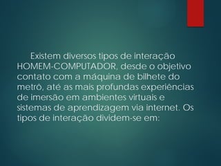 Existem diversos tipos de interação
HOMEM-COMPUTADOR, desde o objetivo
contato com a máquina de bilhete do
metrô, até as mais profundas experiências
de imersão em ambientes virtuais e
sistemas de aprendizagem via internet. Os
tipos de interação dividem-se em:
 