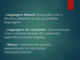 - Linguagem Natural- Interação com o
sistema utilizando-se da sua própria
linguagem.
- Linguagem de Comando- Comunicação
com o sistema através de comandos
específicos (teclas simples).
- Menus- Conjunto de opções
apresentado na tela forma
hierarquicamente.
 