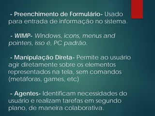 - Preenchimento de Formulário- Usado
para entrada de informação no sistema.
- WIMP- Windows, icons, menus and
pointers, isso é, PC padrão.
- Manipulação Direta- Permite ao usuário
agir diretamente sobre os elementos
representados na tela, sem comandos
(metáforas, games, etc)
- Agentes- Identificam necessidades do
usuário e realizam tarefas em segundo
plano, de maneira colaborativa.
 