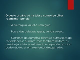O que o usuário vê na tela e como seu olhar
“caminha” por ela.
- A hierarquia visual é uma guia.
- Força das palavras, grátis, venda e sexo.
- Carrinhos de compras, lixeiras e outros tipos de
“affordances” auxiliam, mas também limitam, os
usuários já estão acostumado e dependo do caso
pode não focar em elementos desgastados.
 