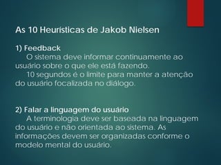 As 10 Heurísticas de Jakob Nielsen
1) Feedback
O sistema deve informar continuamente ao
usuário sobre o que ele está fazendo.
10 segundos é o limite para manter a atenção
do usuário focalizada no diálogo.
2) Falar a linguagem do usuário
A terminologia deve ser baseada na linguagem
do usuário e não orientada ao sistema. As
informações devem ser organizadas conforme o
modelo mental do usuário.
 