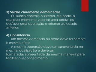 3) Saídas claramente demarcadas
O usuário controla o sistema, ele pode, a
qualquer momento, abortar uma tarefa, ou
desfazer uma operação e retornar ao estado
anterior.
4) Consistência
Um mesmo comando ou ação deve ter sempre
o mesmo efeito.
A mesma operação deve ser apresentada na
mesma localização e deve ser
formatada/apresentada da mesma maneira para
facilitar o reconhecimento.
 