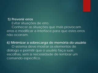 5) Prevenir erros
Evitar situações de erro.
Conhecer as situações que mais provocam
erros e modificar a interface para que estes erros
não ocorram.
6) Minimizar a sobrecarga de memória do usuário
O sistema deve mostrar os elementos de
diálogo e permitir que o usuário faça suas
escolhas, sem a necessidade de lembrar um
comando específico.
 