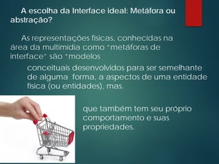 A escolha da Interface ideal: Metáfora ou
abstração?
As representações físicas, conhecidas na
área da multimídia como “metáforas de
interface” são “modelos
conceituais desenvolvidos para ser semelhante
de alguma forma, a aspectos de uma entidade
física (ou entidades), mas.
que também tem seu próprio
comportamento e suas
propriedades.
 