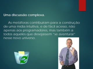Uma discussão complexa.
As metáforas contribuíram para a construção
de uma mídia intuitiva, e de fácil acesso, não
apenas aos programadores, mas também a
todos aqueles que desejassem “se aventurar”
nesse novo universo.
 