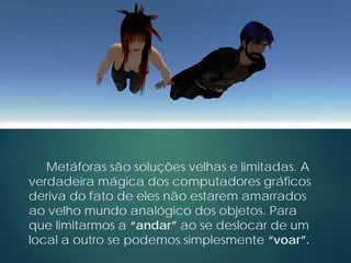 Metáforas são soluções velhas e limitadas. A
verdadeira mágica dos computadores gráficos
deriva do fato de eles não estarem amarrados
ao velho mundo analógico dos objetos. Para
que limitarmos a “andar” ao se deslocar de um
local a outro se podemos simplesmente “voar”.
 