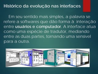 Histórico da evolução nas interfaces
Em seu sentido mais simples, a palavra se
refere a softwares que dão forma à interação
entre usuários e computador. A interface atua
como uma espécie de tradutor, mediando
entre as duas partes, tornando uma sensível
para a outra.
 