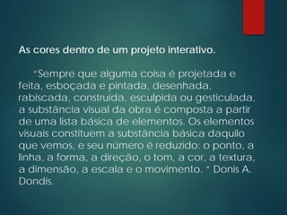 As cores dentro de um projeto interativo.
“Sempre que alguma coisa é projetada e
feita, esboçada e pintada, desenhada,
rabiscada, construída, esculpida ou gesticulada,
a substância visual da obra é composta a partir
de uma lista básica de elementos. Os elementos
visuais constituem a substância básica daquilo
que vemos, e seu número é reduzido: o ponto, a
linha, a forma, a direção, o tom, a cor, a textura,
a dimensão, a escala e o movimento. ” Donis A.
Dondis.
 