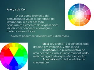 As cores podem ser divididas em 3 dimensões:
Matiz (ou croma)- É a cor em si, está
dividida em Vermelho, Verde e Azul.
Saturação- É a pureza relativa de
uma cor até o cinza. Quanto mais saturado
mais carregado de expressão e emoção.
Acromática- É o brilho relativo de
claro escuro.
A força da Cor
A cor como elemento da
comunicação visual, é carregada de
informação, e é um dos mais
penetrantes elementos das experiências
visuais, com conceitos e sensações
muito comuns a todos
 