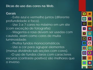 Dicas do uso das cores na Web.
Gerais
- Evite azul e vermelho juntos (diferente
profundidade e foco).
- Use 3 a 7 cores no máximo em um site
(com exceção de fotografia)
- Magenta e rosa devem ser usadas com
cautela, assim como cores de muita
luminosidade.
- Prefira fundos monocromáticos.
- Use a cor para agrupar elementos
(menus dividindo sub-seções com cores).
-O uso de fundos claros com caracteres
escuros (contraste positivo) são melhores que
o inverso.
 