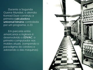 Durante a Segunda
Guerra Mundial, o alemão
Konrad Duse construiu a
primeira calculadora
universal binária controlada
por um programa, o Z3.
Em parceria entre
americanos e ingleses é
desenvolvido o EDVAC, o
primeiro computador nos
moldes atuais. (rompendo o
paradigma do cérebro e
adotando o das máquinas).
 