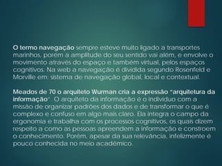 O termo navegação sempre esteve muito ligado a transportes
marinhos, porém a amplitude do seu sentido vai além, e envolve o
movimento através do espaço e também virtual, pelos espaços
cognitivos. Na web a navegação é dividida segundo Rosenfeld e
Morville em: sistema de navegação global, local e contextual.
Meados de 70 o arquiteto Wurman cria a expressão “arquitetura da
informação”. O arquiteto da informação é o indivíduo com a
missão de organizar padrões dos dados e de transformar o que é
complexo e confuso em algo mais claro. Ela integra o campo da
ergonomia e trabalha com os processos cognitivos, os quais dizem
respeito a como as pessoas apreendem a informação e constroem
o conhecimento. Porém, apesar da sua relevância, infelizmente é
pouco conhecida no meio acadêmico.
 
