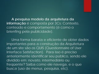 A pesquisa modelo da arquitetura da
informação é composta por 3Cs: Contexto,
conteúdo e comportamento (é como o
brienfing pela publicidade).
Uma forma barata e eficiente de obter dados
importantes para a construção da Arquitetura
de um site são os QUIS (Questionnaire of User
Interface Satisfaction). Para isso é preciso
anteriormente identificar seu público, sendo ele
dividido em: novato, intermediário ou
freqüente? Saiba como ele navega, e o que
busca (uso de menus, pesquisa, etc).
 
