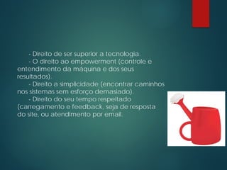 - Direito de ser superior a tecnologia.
- O direito ao empowerment (controle e
entendimento da máquina e dos seus
resultados).
- Direito a simplicidade (encontrar caminhos
nos sistemas sem esforço demasiado).
- Direito do seu tempo respeitado
(carregamento e feedback, seja de resposta
do site, ou atendimento por email.
 